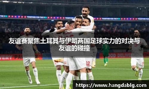友谊赛聚焦土耳其与伊朗两国足球实力的对决与友谊的碰撞